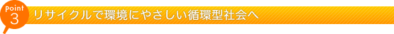 ポイント3 リサイクルで環境にやさしい循環型社会へ